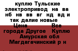 куплю Тульские электропривод  на, ва, нб, нв, вв, вг, нд, вд и так далие новые   › Цена ­ 85 500 - Все города Другое » Куплю   . Амурская обл.,Магдагачинский р-н